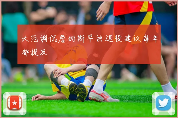 大范调侃詹姆斯早该退役建议每年都提及