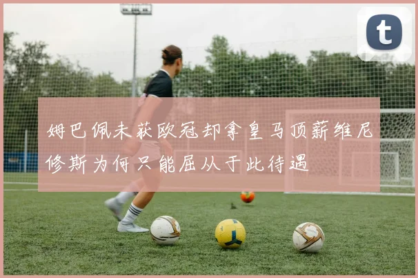 姆巴佩未获欧冠却拿皇马顶薪维尼修斯为何只能屈从于此待遇