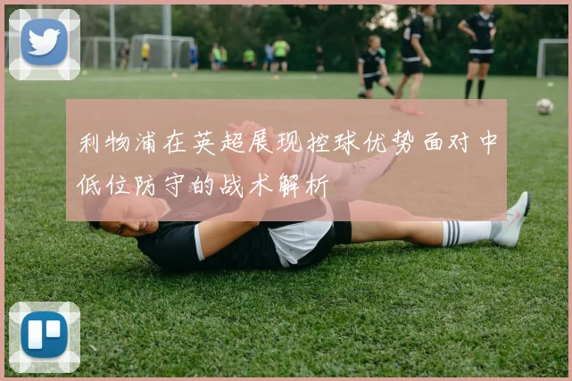 利物浦在英超展现控球优势面对中低位防守的战术解析