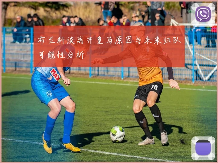 布兰科谈离开皇马原因与未来归队可能性分析