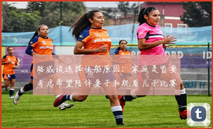 路威谈选择快船原因：家庭是首要考虑希望陪伴妻子和观看儿子比赛