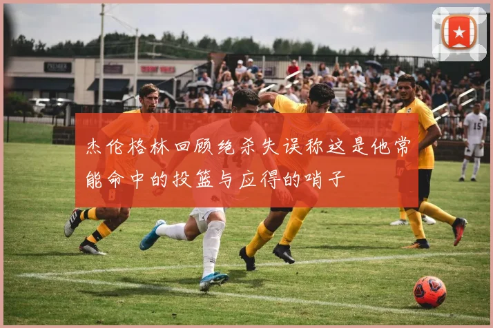 杰伦格林回顾绝杀失误称这是他常能命中的投篮与应得的哨子