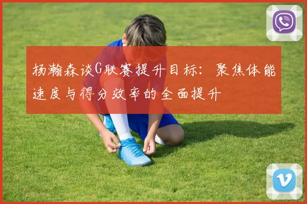 杨瀚森谈G联赛提升目标：聚焦体能速度与得分效率的全面提升