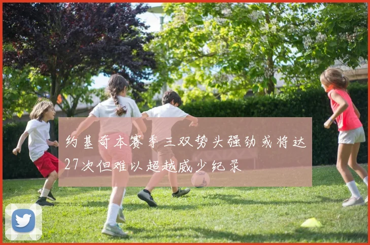 约基奇本赛季三双势头强劲或将达27次但难以超越威少纪录
