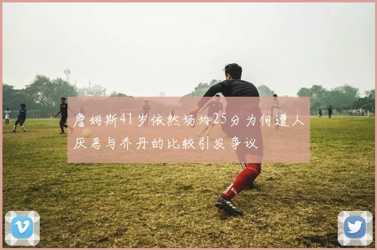 詹姆斯41岁依然场均25分为何遭人厌恶与乔丹的比较引发争议