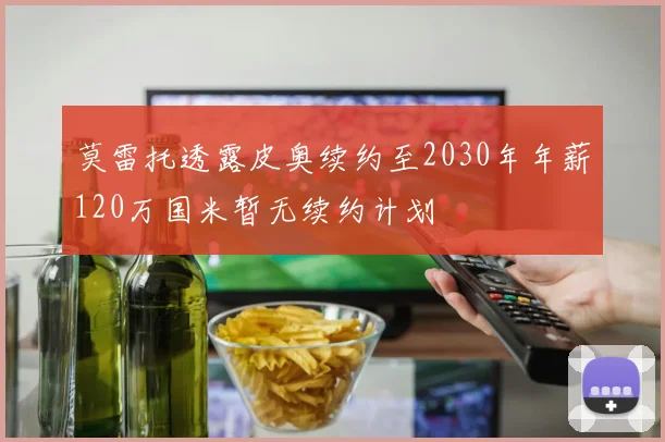莫雷托透露皮奥续约至2030年年薪120万国米暂无续约计划