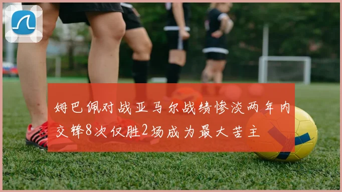 姆巴佩对战亚马尔战绩惨淡两年内交锋8次仅胜2场成为最大苦主