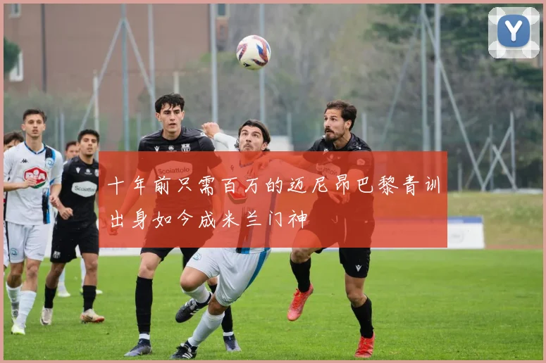 十年前只需百万的迈尼昂巴黎青训出身如今成米兰门神