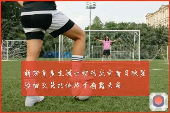 新饼皇重生骑士续约庆幸昔日软蛋险被交易的他终于崭露头角