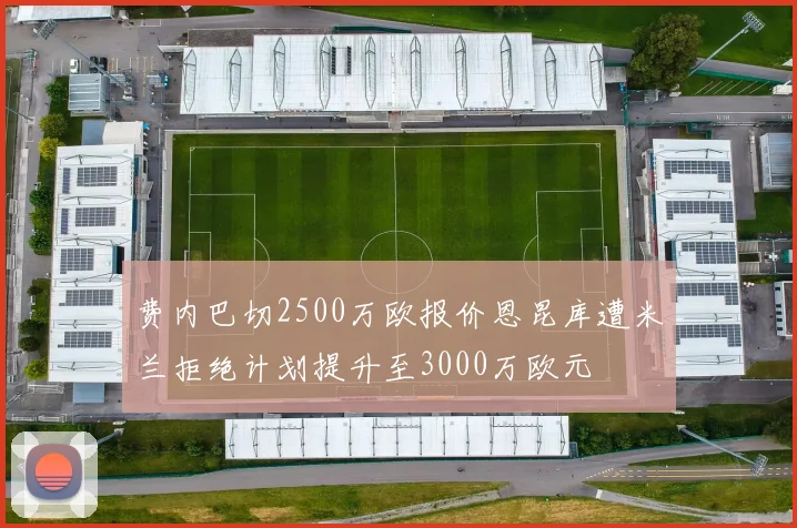 费内巴切2500万欧报价恩昆库遭米兰拒绝计划提升至3000万欧元