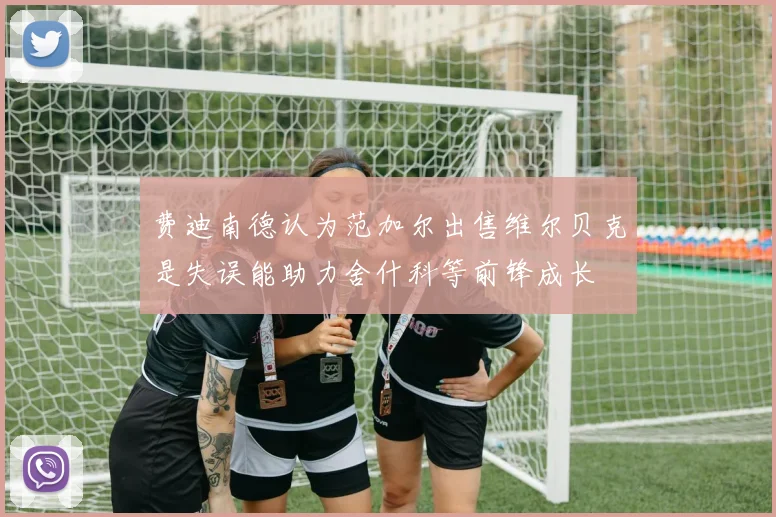 费迪南德认为范加尔出售维尔贝克是失误能助力舍什科等前锋成长
