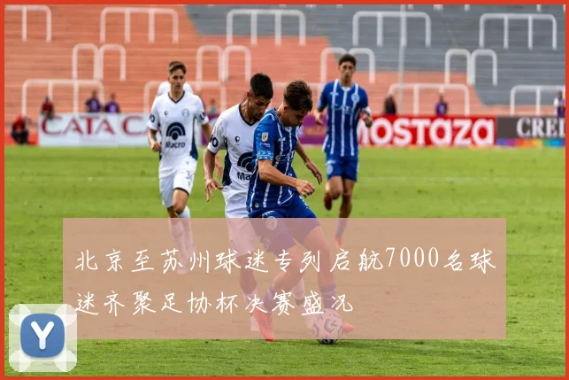 北京至苏州球迷专列启航7000名球迷齐聚足协杯决赛盛况