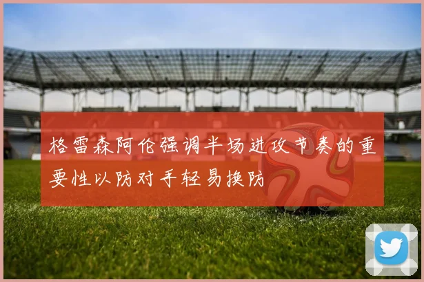 格雷森阿伦强调半场进攻节奏的重要性以防对手轻易换防