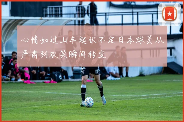 心情如过山车起伏不定日本球员从严肃到欢笑瞬间转变