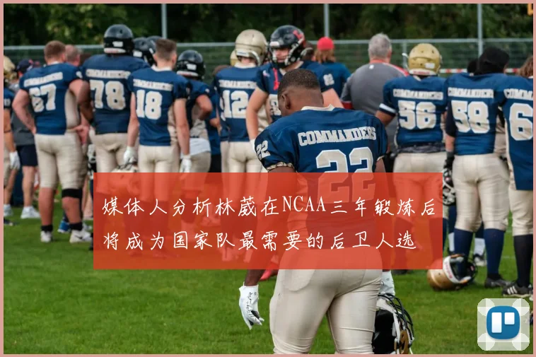 媒体人分析林葳在NCAA三年锻炼后将成为国家队最需要的后卫人选
