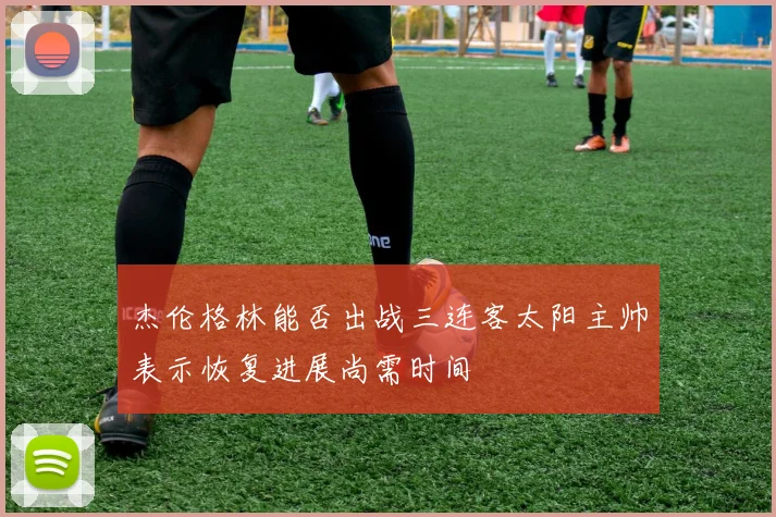 杰伦格林能否出战三连客太阳主帅表示恢复进展尚需时间