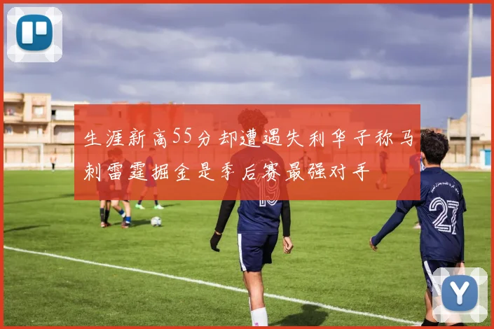 生涯新高55分却遭遇失利华子称马刺雷霆掘金是季后赛最强对手
