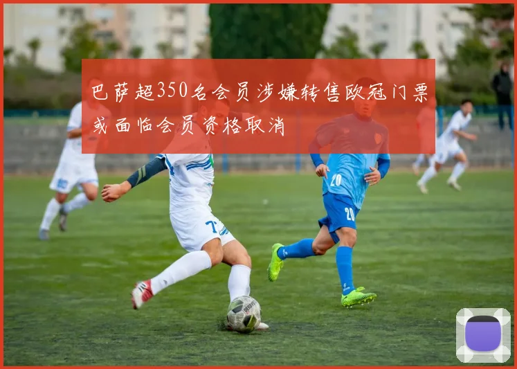 巴萨超350名会员涉嫌转售欧冠门票或面临会员资格取消