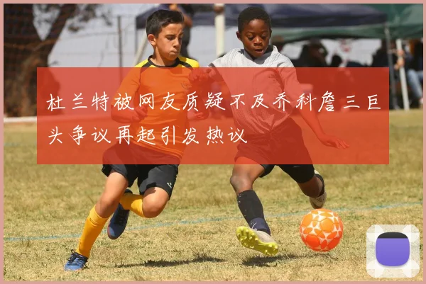 杜兰特被网友质疑不及乔科詹三巨头争议再起引发热议