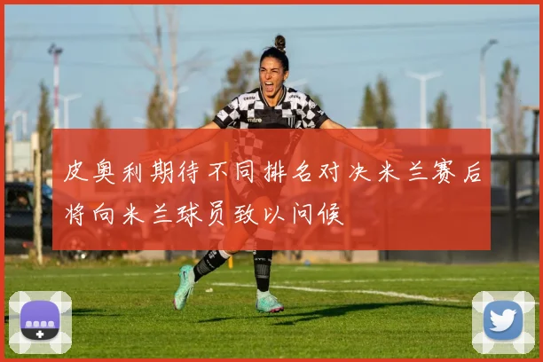 皮奥利期待不同排名对决米兰赛后将向米兰球员致以问候
