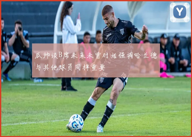 瓜帅谈B席未来未曾对话强调哈兰德与其他球员同样重要