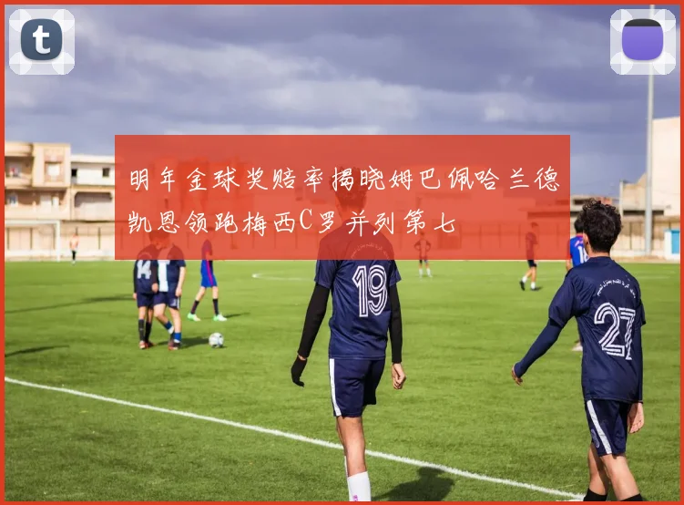 明年金球奖赔率揭晓姆巴佩哈兰德凯恩领跑梅西C罗并列第七