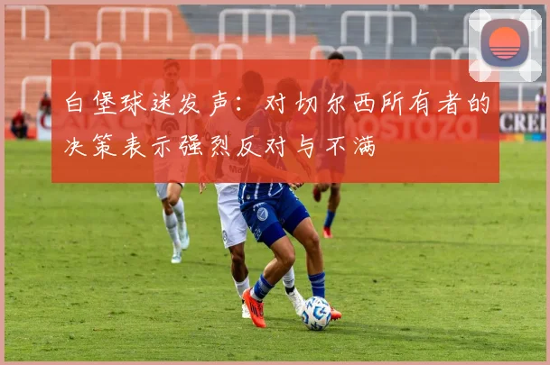 白堡球迷发声：对切尔西所有者的决策表示强烈反对与不满