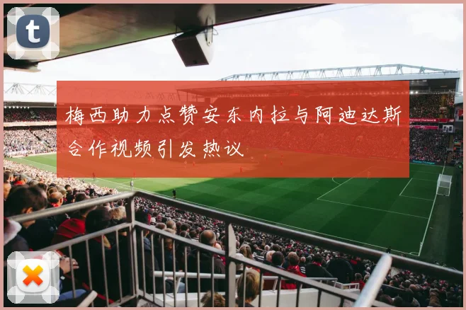 梅西助力点赞安东内拉与阿迪达斯合作视频引发热议