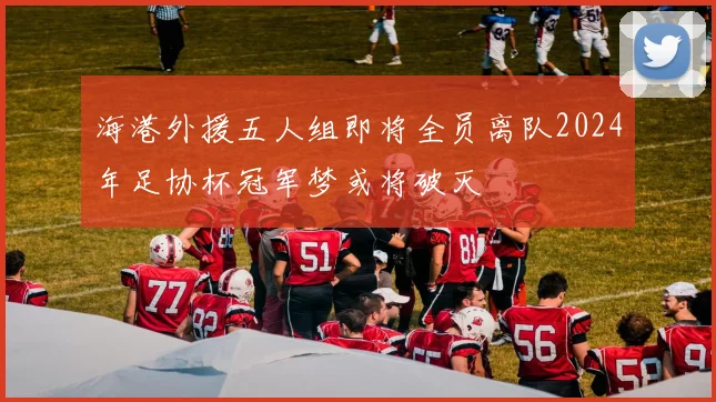 海港外援五人组即将全员离队2024年足协杯冠军梦或将破灭