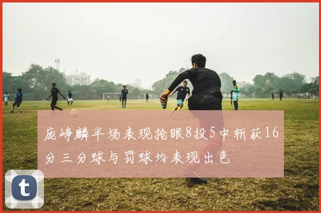 庞峥麟半场表现抢眼8投5中斩获16分三分球与罚球均表现出色