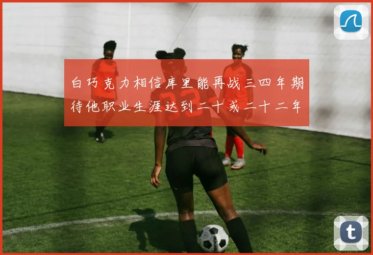 白巧克力相信库里能再战三四年期待他职业生涯达到二十或二十二年