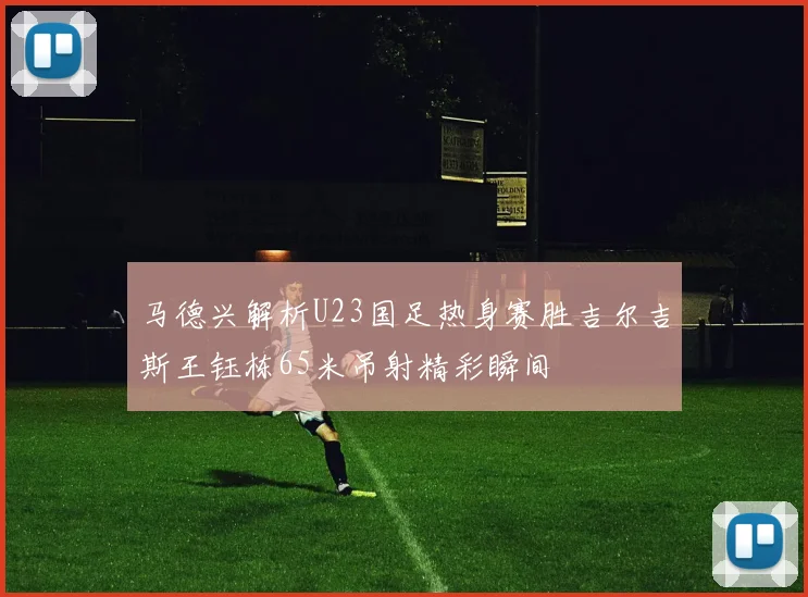 马德兴解析U23国足热身赛胜吉尔吉斯王钰栋65米吊射精彩瞬间