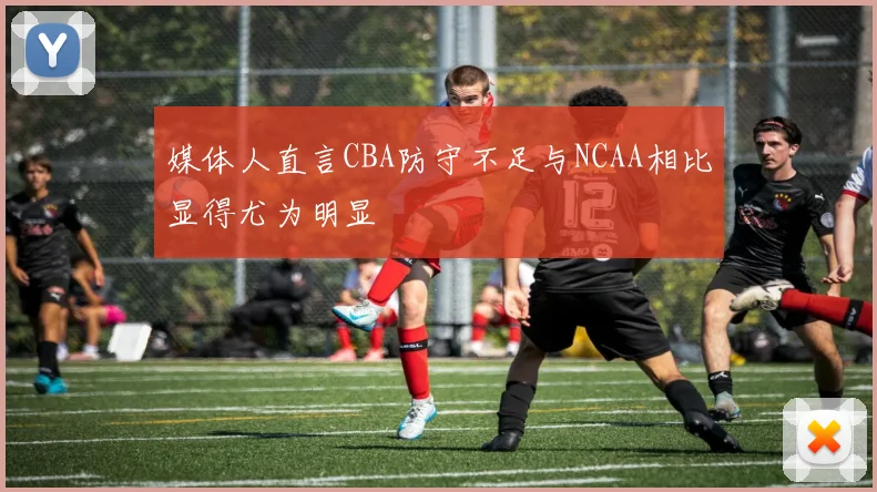 媒体人直言CBA防守不足与NCAA相比显得尤为明显