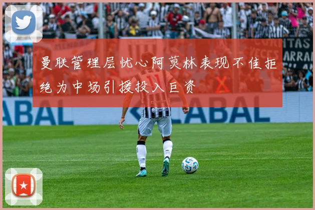 曼联管理层忧心阿莫林表现不佳拒绝为中场引援投入巨资