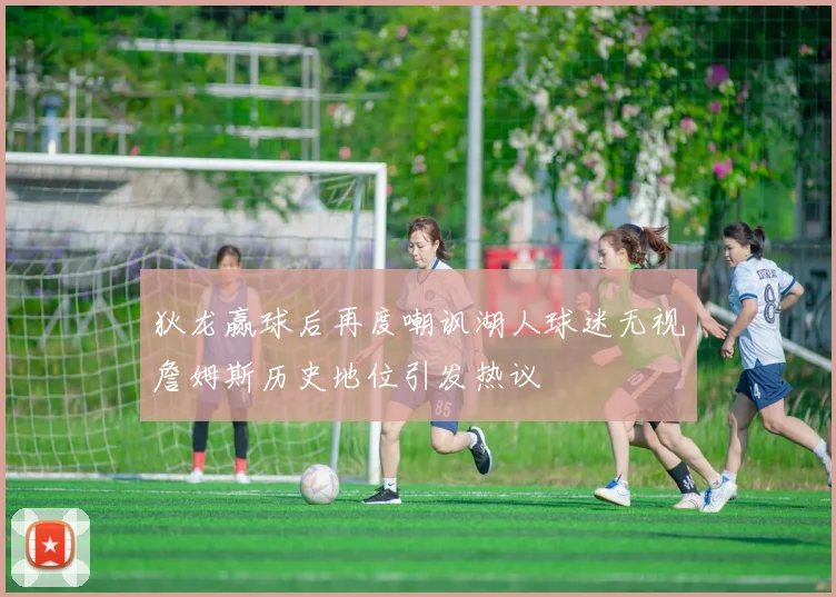 狄龙赢球后再度嘲讽湖人球迷无视詹姆斯历史地位引发热议