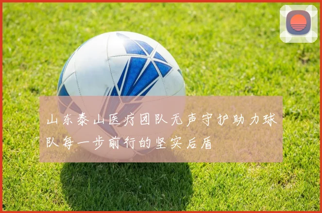 山东泰山医疗团队无声守护助力球队每一步前行的坚实后盾