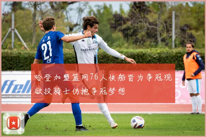 哈登加盟篮网76人快船皆为争冠现欲投骑士仍抱争冠梦想