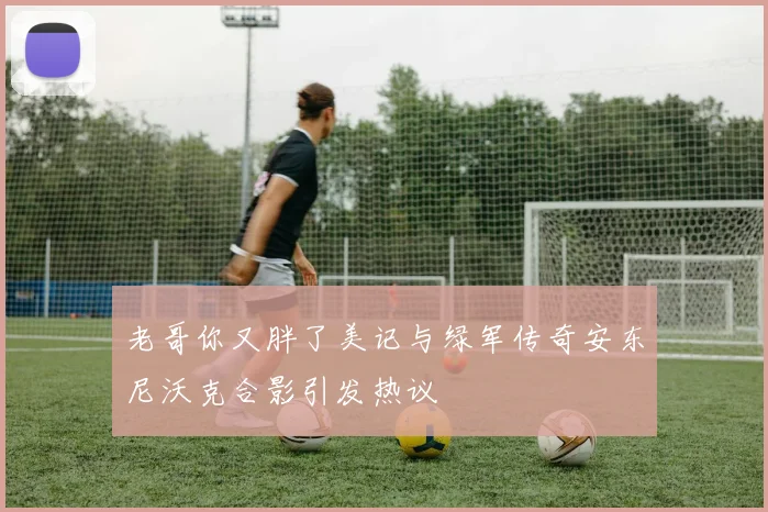 老哥你又胖了美记与绿军传奇安东尼沃克合影引发热议