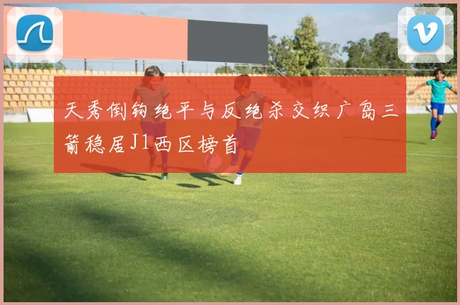天秀倒钩绝平与反绝杀交织广岛三箭稳居J1西区榜首