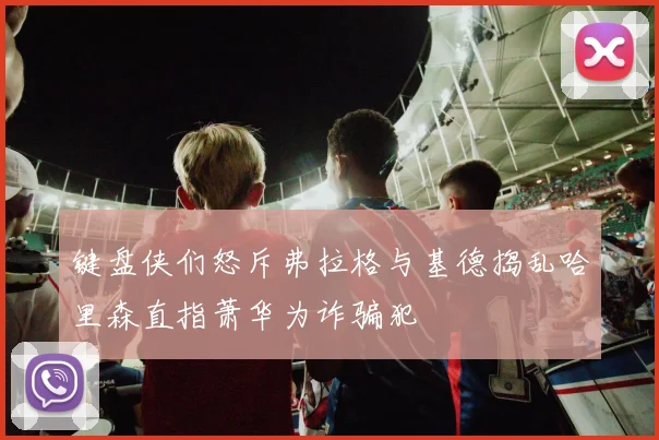 键盘侠们怒斥弗拉格与基德捣乱哈里森直指萧华为诈骗犯