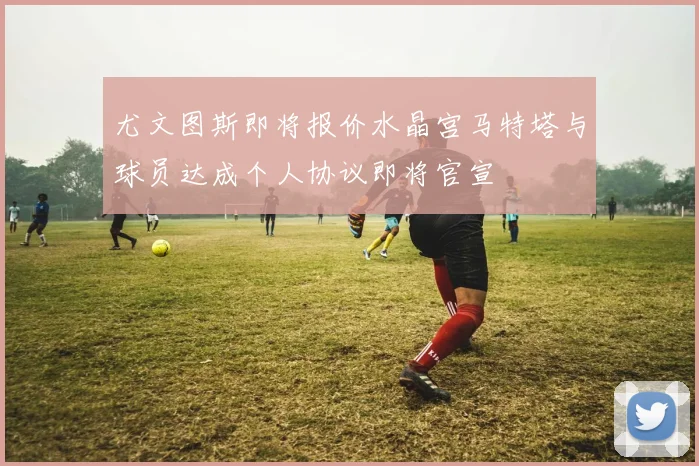 尤文图斯即将报价水晶宫马特塔与球员达成个人协议即将官宣