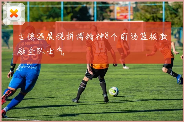 古德温展现拼搏精神8个前场篮板激励全队士气