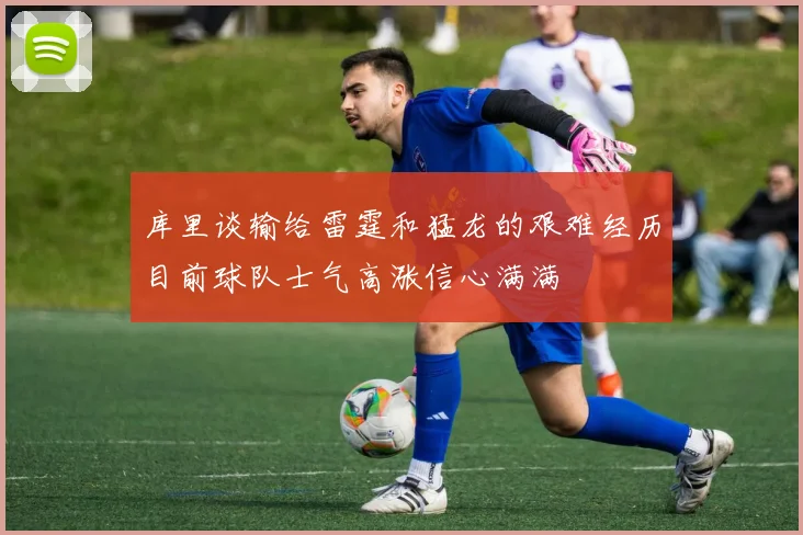 库里谈输给雷霆和猛龙的艰难经历目前球队士气高涨信心满满