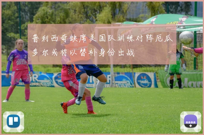 普利西奇缺席美国队训练对阵厄瓜多尔或将以替补身份出战
