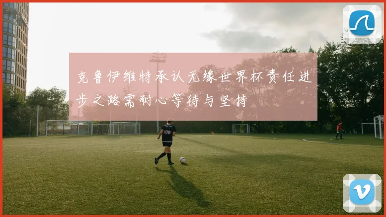 克鲁伊维特承认无缘世界杯责任进步之路需耐心等待与坚持