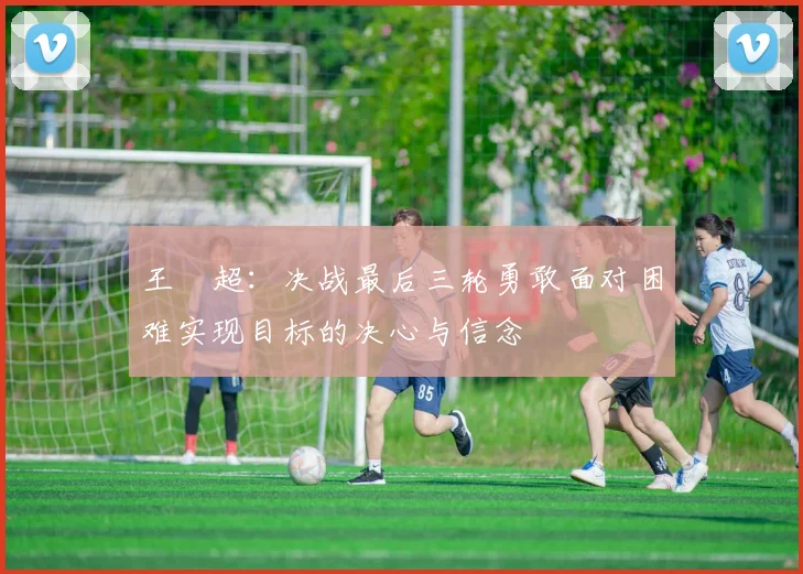 王燊超：决战最后三轮勇敢面对困难实现目标的决心与信念