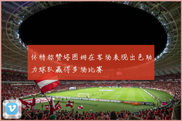 怀特称赞塔图姆在客场表现出色助力球队赢得多场比赛