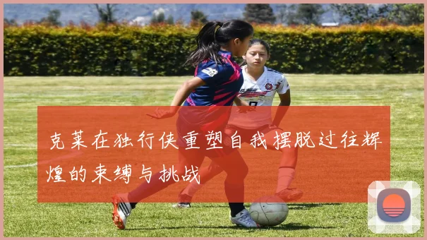 克莱在独行侠重塑自我摆脱过往辉煌的束缚与挑战