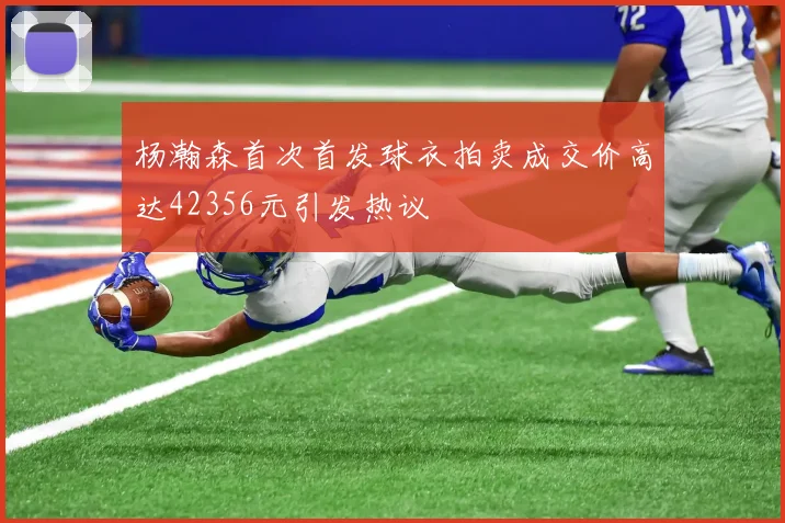 杨瀚森首次首发球衣拍卖成交价高达42356元引发热议