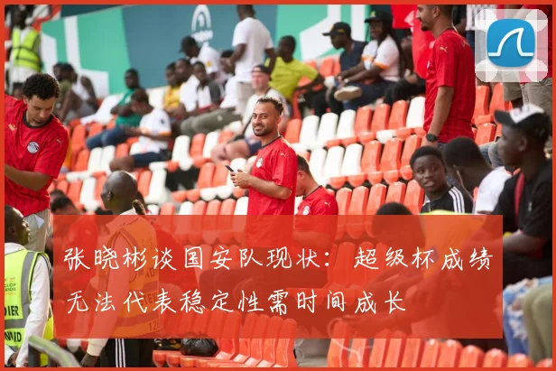 张晓彬谈国安队现状：超级杯成绩无法代表稳定性需时间成长